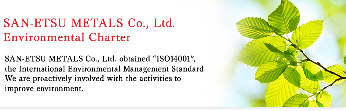 SAN-ETSU METALS Co., Ltd. Environmental Charter SAN-ETSU METALS Co., Ltd. obtained “ISO14001”, the International Environmental Management Standard. We are proactively involved with the activities to improve environment.