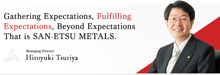 Gathering Expectations, Fulfilling Expectations, Beyond Expectations That is SAN-ETSU METALS. / Managing Director Hiroyuki Tsuriya
