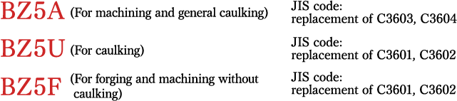 BZ5A(For machining and general caulking) JIScode: replacement of C3603, C3604 BZ5U(For caulking) JJIS code: replacement of C3601, C3602 BBZ5F (For forging and machining without caulking) JIJIS code: replacement of C3771