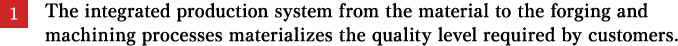 The integrated production system from the material to the forging and machining processes materializes the quality level required by customers. 