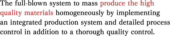The full-blown system to mass produce the high quality materials homogeneously by implementing an integrated production system and detailed process control in addition to a thorough quality control. 