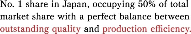 No. 1 share in Japan, occupying 50% of total market share with a perfect balance between outstanding quality and production efficiency.